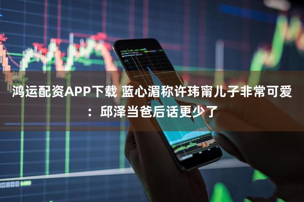 鸿运配资APP下载 蓝心湄称许玮甯儿子非常可爱：邱泽当爸后话更少了