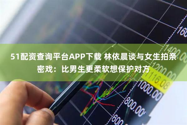 51配资查询平台APP下载 林依晨谈与女生拍亲密戏：比男生更柔软想保护对方