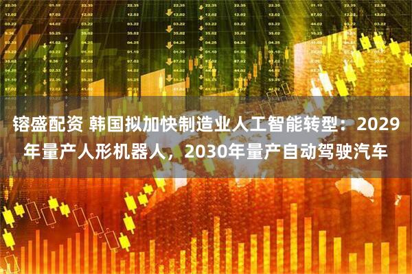 镕盛配资 韩国拟加快制造业人工智能转型：2029年量产人形机器人，2030年量产自动驾驶汽车