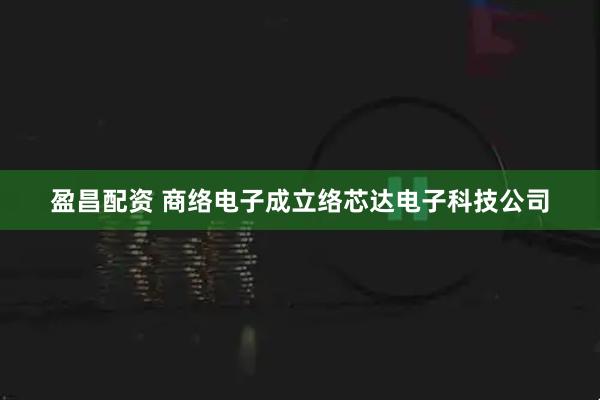 盈昌配资 商络电子成立络芯达电子科技公司