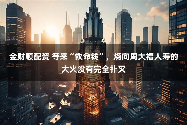 金财顺配资 等来“救命钱”，烧向周大福人寿的大火没有完全扑灭