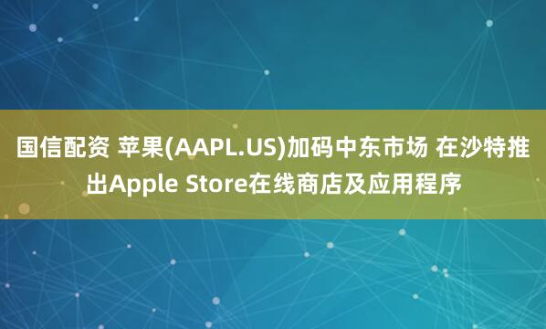 国信配资 苹果(AAPL.US)加码中东市场 在沙特推出Apple Store在线商店及应用程序