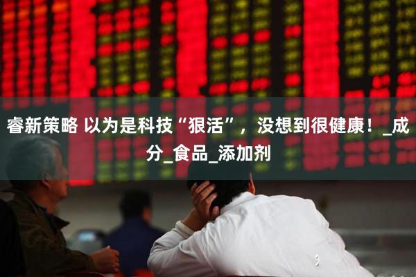 睿新策略 以为是科技“狠活”，没想到很健康！_成分_食品_添加剂