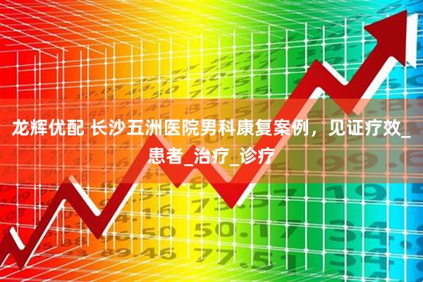 龙辉优配 长沙五洲医院男科康复案例，见证疗效_患者_治疗_诊疗