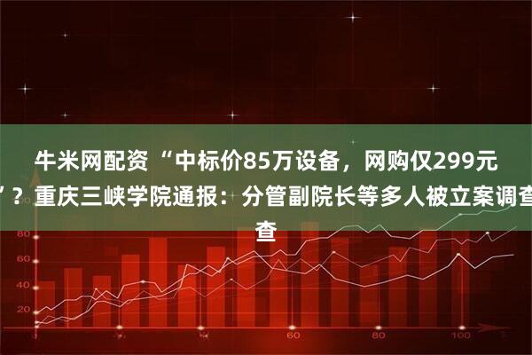 牛米网配资 “中标价85万设备，网购仅299元”？重庆三峡学院通报：分管副院长等多人被立案调查