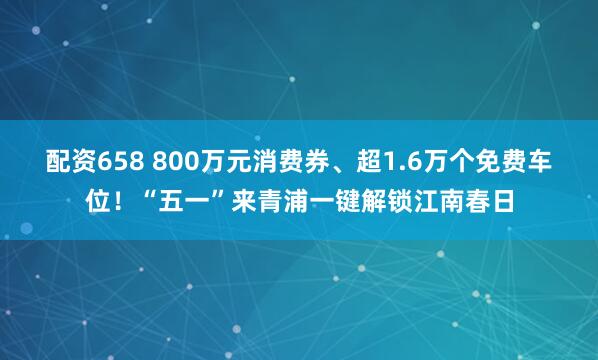 配资658 800万元消费券、超1.6万个免费车位！“五一”来青浦一键解锁江南春日