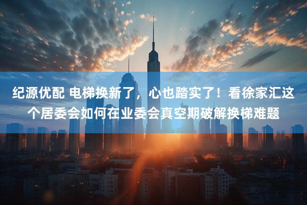 纪源优配 电梯换新了，心也踏实了！看徐家汇这个居委会如何在业委会真空期破解换梯难题